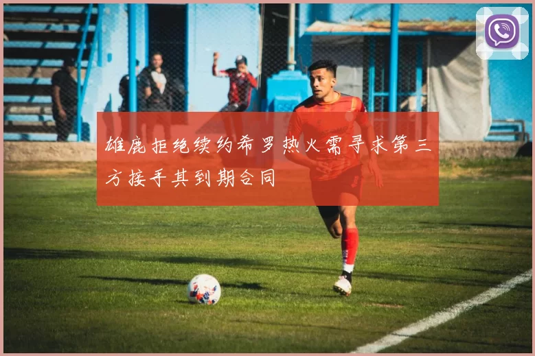 雄鹿拒绝续约希罗热火需寻求第三方接手其到期合同