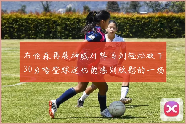布伦森再展神威对阵马刺轻松砍下30分哈登球迷也能感到欣慰的一场比赛