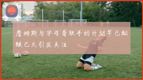 詹姆斯与字母哥联手的计划早已酝酿已久引发关注