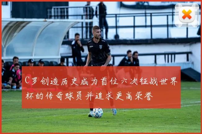 C罗创造历史成为首位六次征战世界杯的传奇球员并追求更高荣誉