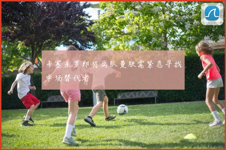 卡塞米罗即将离队曼联需紧急寻找中场替代者