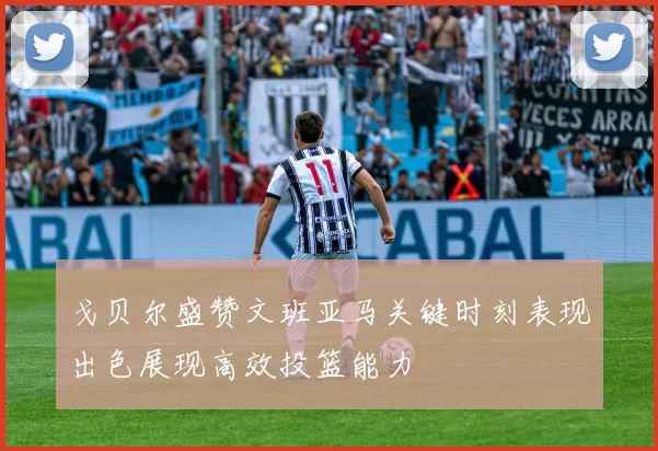 戈贝尔盛赞文班亚马关键时刻表现出色展现高效投篮能力