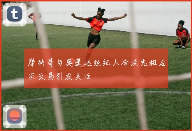 摩纳哥与奥蓬达经纪人洽谈先租后买交易引发关注