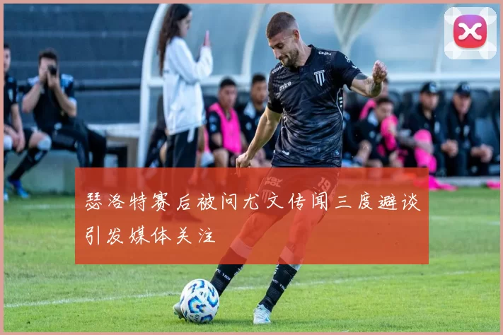瑟洛特赛后被问尤文传闻三度避谈引发媒体关注