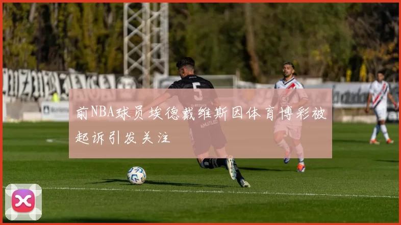 前NBA球员埃德戴维斯因体育博彩被起诉引发关注