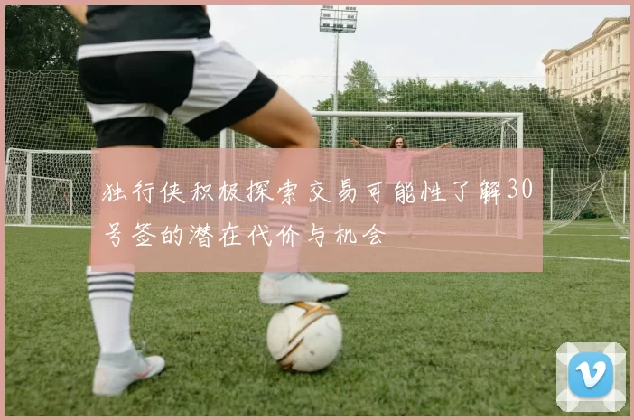 独行侠积极探索交易可能性了解30号签的潜在代价与机会