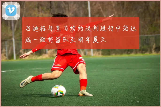 吕迪格与皇马续约谈判进行中若达成一致将留队至明年夏天