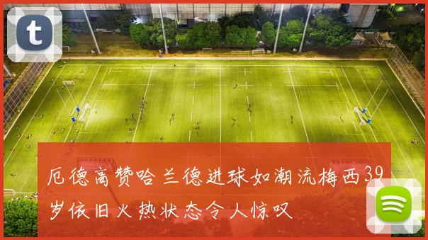 厄德高赞哈兰德进球如潮流梅西39岁依旧火热状态令人惊叹