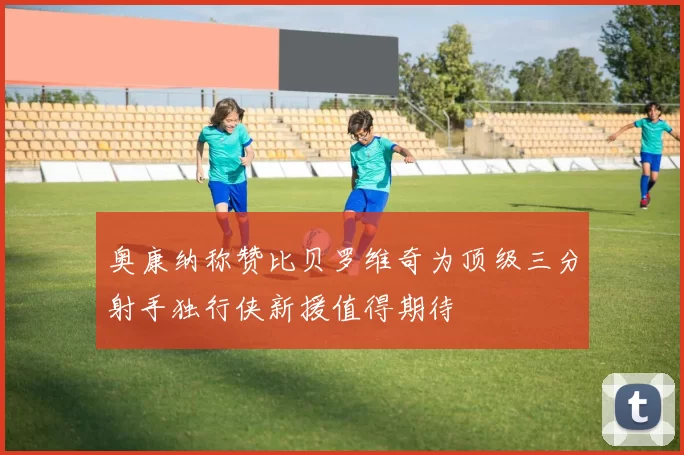 奥康纳称赞比贝罗维奇为顶级三分射手独行侠新援值得期待