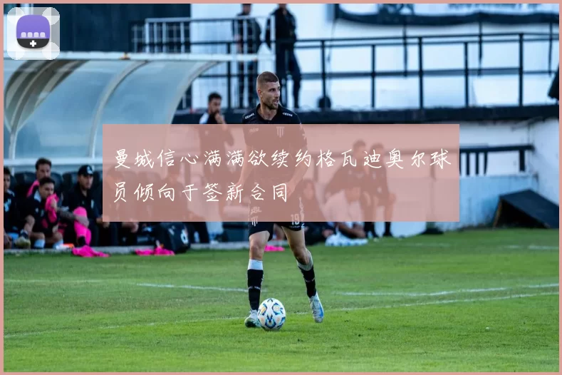 曼城信心满满欲续约格瓦迪奥尔球员倾向于签新合同