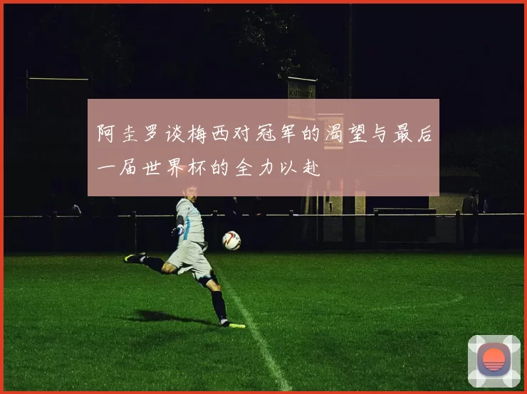 阿圭罗谈梅西对冠军的渴望与最后一届世界杯的全力以赴