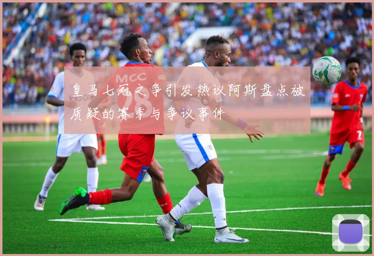 皇马七冠之争引发热议阿斯盘点被质疑的赛季与争议事件