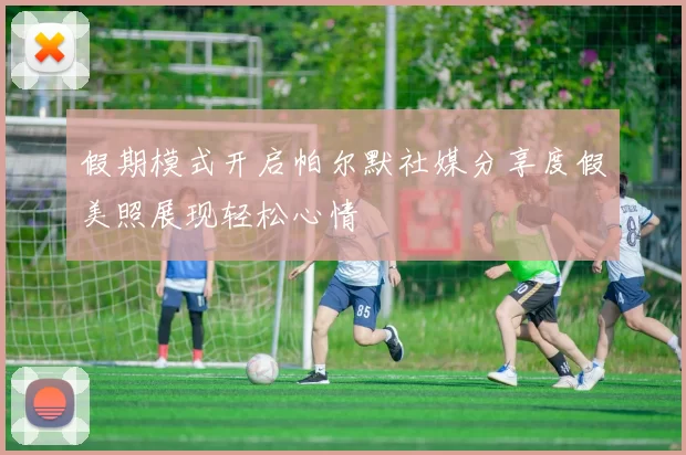 假期模式开启帕尔默社媒分享度假美照展现轻松心情