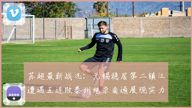 苏超最新战况：无锡稳居第二镇江遭遇五连败泰州绝杀南通展现实力