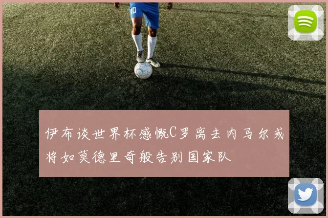 伊布谈世界杯感慨C罗离去内马尔或将如莫德里奇般告别国家队