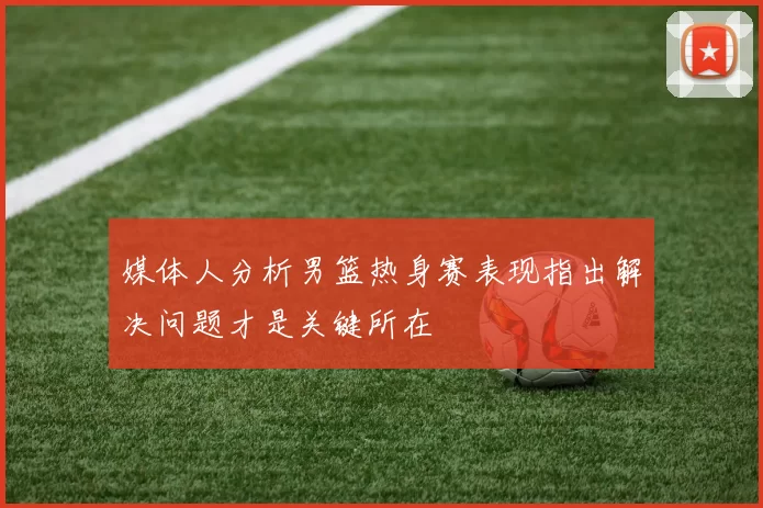 媒体人分析男篮热身赛表现指出解决问题才是关键所在
