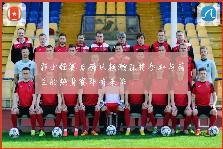 郭士强赛后确认杨瀚森将参加与荷兰的热身赛即将来临