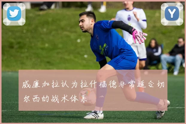 威廉加拉认为拉什福德非常适合切尔西的战术体系