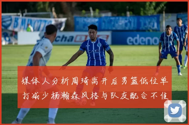 媒体人分析周琦离开后男篮低位单打减少杨瀚森风格与队友配合不佳