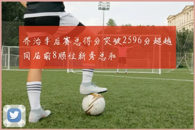 乔治季后赛总得分突破2596分超越同届前8顺位新秀总和