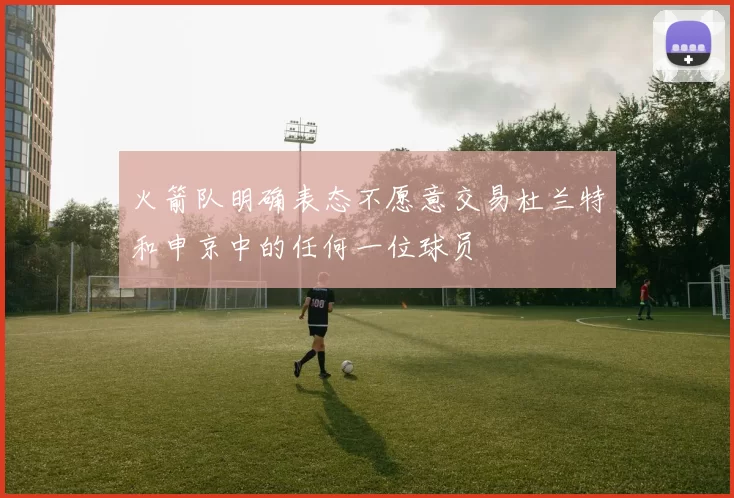 火箭队明确表态不愿意交易杜兰特和申京中的任何一位球员