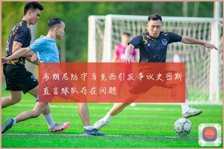 布朗尼防守马克西引发争议史密斯直言球队存在问题