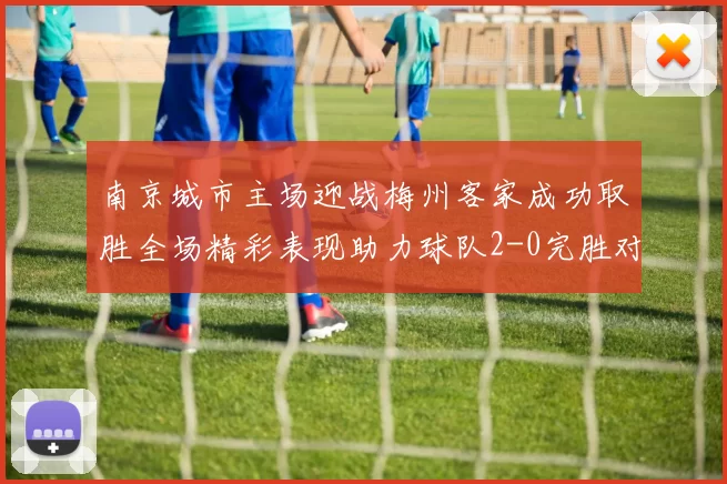 南京城市主场迎战梅州客家成功取胜全场精彩表现助力球队2-0完胜对手