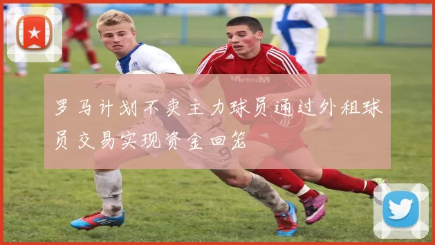罗马计划不卖主力球员通过外租球员交易实现资金回笼