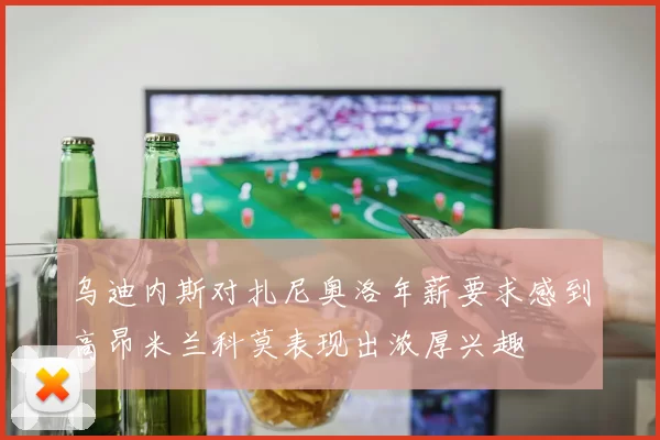 乌迪内斯对扎尼奥洛年薪要求感到高昂米兰科莫表现出浓厚兴趣