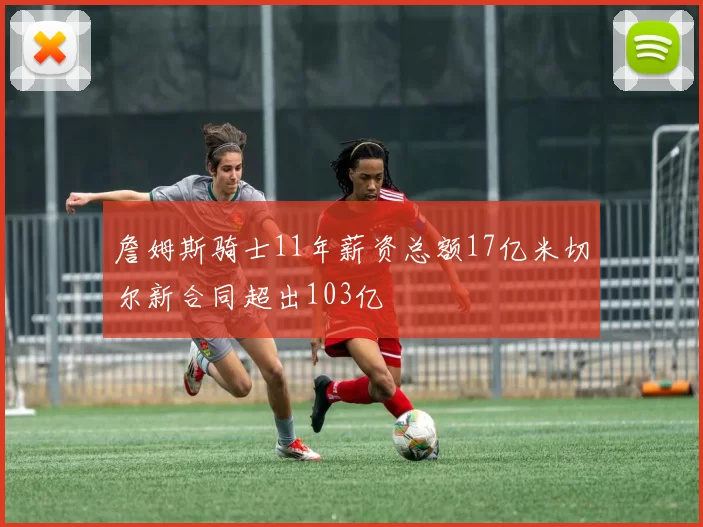 詹姆斯骑士11年薪资总额17亿米切尔新合同超出103亿